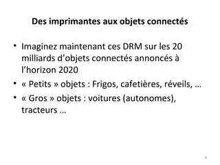 Des imprimantes aux objets connectés
• Imaginez maintenant ces DRM sur les 20
milliards d’objets connectés annoncés à
l’horizon 2020
• « Petits » objets : Frigos, cafetières, réveils, …
• « Gros » objets : voitures (autonomes),
tracteurs …
8
 