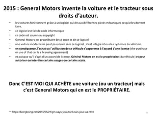 2015 : General Motors invente la voiture et le tracteur sous
droits d’auteur.
• les voitures fonctionnent grâce à un logiciel qui dit aux différentes pièces mécaniques ce qu'elles doivent
faire.
• ce logiciel est fait de code informatique
• ce code est soumis au copyright
• General Motors est propriétaire de ce code et de ce logiciel
• une voiture moderne ne peut pas rouler sans ce logiciel ; il est intégré à tous les systèmes du véhicule.
• en conséquence, l'achat ou l'utilisation de ce véhicule s'apparente à l'accord d'une licence (the purchase
or use of that car is a licensing agreement)
• et puisque qu'il s'agit d'un accord de licence, Général Motors en est le propriétaire (du véhicule) et peut
autoriser ou interdire certains usages ou certains accès.
9** https://boingboing.net/2015/05/21/gm-says-you-dont-own-your-ca.html
Donc C’EST MOI QUI ACHÈTE une voiture (ou un tracteur) mais
c’est General Motors qui en est le PROPRIÉTAIRE.
 