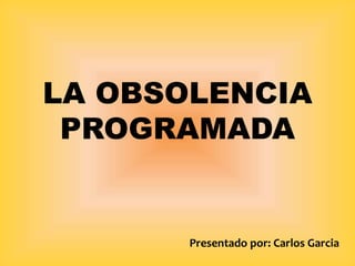 LA OBSOLENCIA
PROGRAMADA
Presentado por: Carlos Garcia
 