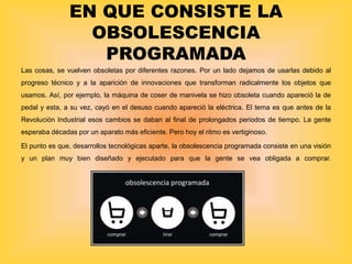 EN QUE CONSISTE LA
OBSOLESCENCIA
PROGRAMADA
Las cosas, se vuelven obsoletas por diferentes razones. Por un lado dejamos de usarlas debido al
progreso técnico y a la aparición de innovaciones que transforman radicalmente los objetos que
usamos. Así, por ejemplo, la máquina de coser de manivela se hizo obsoleta cuando apareció la de
pedal y esta, a su vez, cayó en el desuso cuando apareció la eléctrica. El tema es que antes de la
Revolución Industrial esos cambios se daban al final de prolongados periodos de tiempo. La gente
esperaba décadas por un aparato más eficiente. Pero hoy el ritmo es vertiginoso.
El punto es que, desarrollos tecnológicas aparte, la obsolescencia programada consiste en una visión
y un plan muy bien diseñado y ejecutado para que la gente se vea obligada a comprar.
 