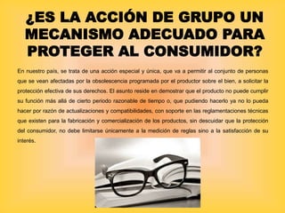 ¿ES LA ACCIÓN DE GRUPO UN
MECANISMO ADECUADO PARA
PROTEGER AL CONSUMIDOR?
En nuestro país, se trata de una acción especial y única, que va a permitir al conjunto de personas
que se vean afectadas por la obsolescencia programada por el productor sobre el bien, a solicitar la
protección efectiva de sus derechos. El asunto reside en demostrar que el producto no puede cumplir
su función más allá de cierto periodo razonable de tiempo o, que pudiendo hacerlo ya no lo pueda
hacer por razón de actualizaciones y compatibilidades, con soporte en las reglamentaciones técnicas
que existen para la fabricación y comercialización de los productos, sin descuidar que la protección
del consumidor, no debe limitarse únicamente a la medición de reglas sino a la satisfacción de su
interés.
 