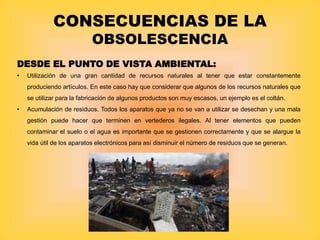CONSECUENCIAS DE LA
OBSOLESCENCIA
DESDE EL PUNTO DE VISTA AMBIENTAL:
• Utilización de una gran cantidad de recursos naturales al tener que estar constantemente
produciendo artículos. En este caso hay que considerar que algunos de los recursos naturales que
se utilizar para la fabricación de algunos productos son muy escasos, un ejemplo es el coltán.
• Acumulación de residuos. Todos los aparatos que ya no se van a utilizar se desechan y una mala
gestión puede hacer que terminen en vertederos ilegales. Al tener elementos que pueden
contaminar el suelo o el agua es importante que se gestionen correctamente y que se alargue la
vida útil de los aparatos electrónicos para así disminuir el número de residuos que se generan.
 