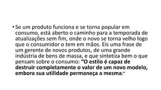 • Se um produto funciona e se torna popular em
consumo, está aberto o caminho para a temporada de
atualizações sem fim, onde o novo se torna velho logo
que o consumidor o tem em mãos. Eis uma frase de
um gerente de novos produtos, de uma grande
indústria de bens de massa, e que sintetiza bem o que
pensam sobre o consumo: “O estilo é capaz de
destruir completamente o valor de um novo modelo,
embora sua utilidade permaneça a mesma.”
 