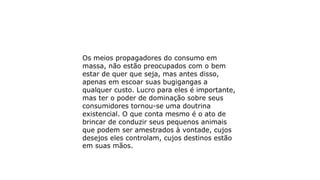 Os meios propagadores do consumo em
massa, não estão preocupados com o bem
estar de quer que seja, mas antes disso,
apenas em escoar suas bugigangas a
qualquer custo. Lucro para eles é importante,
mas ter o poder de dominação sobre seus
consumidores tornou-se uma doutrina
existencial. O que conta mesmo é o ato de
brincar de conduzir seus pequenos animais
que podem ser amestrados à vontade, cujos
desejos eles controlam, cujos destinos estão
em suas mãos.
 