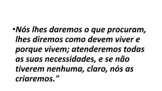•Nós lhes daremos o que procuram,
lhes diremos como devem viver e
porque vivem; atenderemos todas
as suas necessidades, e se não
tiverem nenhuma, claro, nós as
criaremos."
 