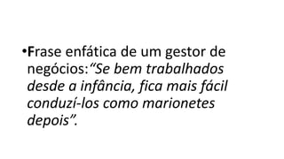 •Frase enfática de um gestor de
negócios:“Se bem trabalhados
desde a infância, fica mais fácil
conduzí-los como marionetes
depois”.
 