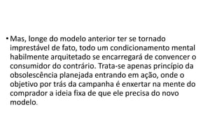 • Mas, longe do modelo anterior ter se tornado
imprestável de fato, todo um condicionamento mental
habilmente arquitetado se encarregará de convencer o
consumidor do contrário. Trata-se apenas princípio da
obsolescência planejada entrando em ação, onde o
objetivo por trás da campanha é enxertar na mente do
comprador a ideia fixa de que ele precisa do novo
modelo.
 