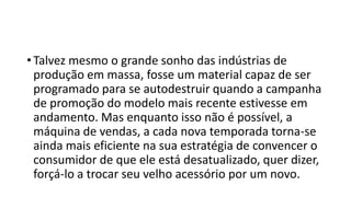 • Talvez mesmo o grande sonho das indústrias de
produção em massa, fosse um material capaz de ser
programado para se autodestruir quando a campanha
de promoção do modelo mais recente estivesse em
andamento. Mas enquanto isso não é possível, a
máquina de vendas, a cada nova temporada torna-se
ainda mais eficiente na sua estratégia de convencer o
consumidor de que ele está desatualizado, quer dizer,
forçá-lo a trocar seu velho acessório por um novo.
 
