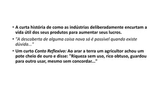 • A curta história de como as indústrias deliberadamente encurtam a
vida útil dos seus produtos para aumentar seus lucros.
• "A descoberta de alguma coisa nova só é possível quando existe
dúvida..."
• Um curto Conto Reflexivo: Ao arar a terra um agricultor achou um
pote cheio de ouro e disse: "Riqueza sem uso, rico obtuso, guardou
para outro usar, mesmo sem concordar..."
 