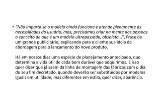• “Não importa se o modelo ainda funciona e atende plenamente às
necessidades do usuário, mas, precisamos criar na mente das pessoas
o conceito de que é um modelo ultrapassado, obsoleto...”, Frase de
um grande publicitário, explicando para o cliente sua ideia de
abordagem para o lançamento do novo produto.
Há em nossos dias uma espécie de planejamento antecipado, que
determina a vida útil de cada bem durável que adquirimos. E isso
quer dizer que já saem da linha de montagem das fábricas com o dia
do seu fim decretado, quando deverão ser substituídos por modelos
iguais em utilidade, mas diferentes em estilo, quer dizer, aparência.
 