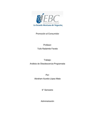 Promoción al Consumidor

Profesor:
Tulio Radamés Favela

Trabajo:
Análisis de Obsolescencia Programada

Por:
Abraham Aurelio López Mata

6° Semestre

Administración

 