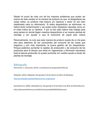 Desde mi punto de vista uno de los mayores problemas que puedo ver
acerca de este cambio en la manera de producir es que, al desgastarse las
cosas antes, se produce más basura y/o residuos y estos no son bien
clasificados para su eliminación. Si estos desperdicios se eliminaran no
habría tanta contaminación y así poder evitar desastres naturales como en
el vídeo indica de un deslave. Y por el otro lado habría más trabajo para
esos países en donde llegan nuestros desperdicios si se crearan plantas de
reciclaje y así ayudar a que la economía de aquél país crezca
Personalmente, no creo que esta manera de producir pueda de un día para
otro pero debemos de ser conscientes del consumo de las cosas que
hagamos y aún más importante, la buena gestión de los desperdicios.
Porque podemos aumentar la rapidez de producción y de consumo de los
productos pero el tiempo que tarda en regenerarse y eliminarla naturaleza
toda la basura producida no puede aumentar sin nuestra ayuda a través de
plantas de reciclaje.

Bibliografía
Dannoritzer, C. (Dirección). (2013). La obsolescencia programada [Película]

Wikipedia. (2014). Wikipedia. Recuperado el 24 de Febrero de 2014, de Wikipedia:
http://es.wikipedia.org/wiki/Obsolescencia_programada

Wordreference. (2005). Wordreference. Recuperado el 24 de Febrero de 2014, de Wordreference:
http://www.wordreference.com/definicion/sociedad%20de%20consumo

 