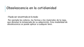 Obsolescencia en la cotidianidad
-Puede ser encontrada en la moda:
Por ejemplo los colores, las formas y los materiales de la ropa,
que denotan la temporada de su adquisición. Esta modalidad de
obsolescencia se puede aplicar a cualquier bien.
 
