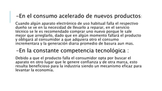 -En el consumo acelerado de nuevos productos:
Cuando algún aparato electrónico de uso habitual falla el respectivo
dueño se ve en la necesidad de llevarlo a reparar, en el servicio
técnico se le es recomendado comprar uno nuevo porque le sale
mejor que arreglarlo, dado que en algún momento fallará el producto
y obligará al consumidor a que adquiera otro el consumo
incrementara y la generación diaria promedio de basura aun mas.
-En la constante competencia tecnológica :
Debido a que el producto falla el consumidor opta por buscar el
aparato en otro lugar que le genere confianza y de otra marca, esto
resulta beneficioso para la industria siendo un mecanismo eficaz para
levantar la economía.
 