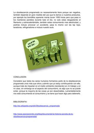 La obsolescencia programada no necesariamente tiene porque ser negativa,
también depende en gran medida del uso que le damos a nuestros productos,
por ejemplo los bombillos aparente mente duran 1000 horas pero que pasa si
los mantienes perdidos durante todo el día, no solo estas desgastando el
filamento y sobrecalentándolo, también estas consumiendo mas electricidad, y
podrías incluso provocar un accidente, pasa lo mismo con las lap tops,
lavadoras, refrigeradores e incluso nuestro auto.
CONCLUSION:
Considero que todos los seres humanos formamos parte de la obsolescencia
programada unos más que otros y admito que yo estoy contribuyendo con ella,
aunque trato de impactar en el medio ambiente (reciclando) en mi trabajo y en
mi casa, sin embargo en el aspecto del consumismo, es algo que no se puede
evitar, porque la mayoría de las cosas ya son desechables. Lamentablemente
nos está consumiendo el consumismo y se tiene que hacer algo para detenerlo.
BIBLIOGRAFIA:
http://es.wikipedia.org/wiki/Obsolescencia_programada
http://www.asociaciondry.org/blog/documental-la-historia-secreta-de-la-
obsolescencia-programada/
 