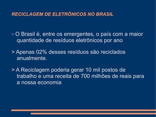 RECICLAGEM DE ELETRÔNICOS NO BRASIL
> O Brasil é, entre os emergentes, o país com a maior
quantidade de resíduos eletrônicos por ano
> Apenas 02% desses resíduos são reciclados
anualmente.
> A Reciclagem poderia gerar 10 mil postos de
trabalho e uma receita de 700 milhões de reais para
a nossa economia
 
