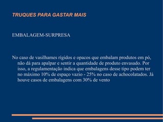 TRUQUES PARA GASTAR MAIS
EMBALAGEM-SURPRESA
No caso de vasilhames rígidos e opacos que embalam produtos em pó,
não dá para apalpar e sentir a quantidade de produto envasado. Por
isso, a regulamentação indica que embalagens desse tipo podem ter
no máximo 10% de espaço vazio - 25% no caso de achocolatados. Já
houve casos de embalagens com 30% de vento
 
