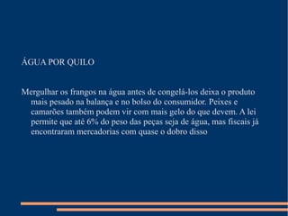 ÁGUA POR QUILO
Mergulhar os frangos na água antes de congelá-los deixa o produto
mais pesado na balança e no bolso do consumidor. Peixes e
camarões também podem vir com mais gelo do que devem. A lei
permite que até 6% do peso das peças seja de água, mas fiscais já
encontraram mercadorias com quase o dobro disso
 