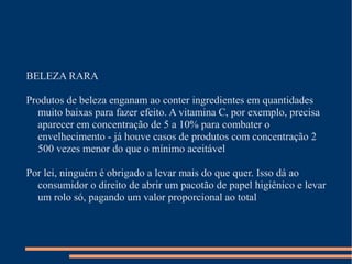 BELEZA RARA
Produtos de beleza enganam ao conter ingredientes em quantidades
muito baixas para fazer efeito. A vitamina C, por exemplo, precisa
aparecer em concentração de 5 a 10% para combater o
envelhecimento - já houve casos de produtos com concentração 2
500 vezes menor do que o mínimo aceitável
Por lei, ninguém é obrigado a levar mais do que quer. Isso dá ao
consumidor o direito de abrir um pacotão de papel higiênico e levar
um rolo só, pagando um valor proporcional ao total
 