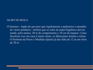 OLHO NO ROLO
O Inmetro - órgão do governo que regulamenta e padroniza o tamanho
de vários produtos - definiu que os rolos de papel higiênico devem
medir, pelo menos, 20 m de comprimento e 10 cm de largura. Como
fiscalizar isso em casa é muito chato, os fabricantes deitam e rolam.
O Instituto de Pesos e Medidas (Ipem) já deu falta de 12 m em rolos
de 30 m
 