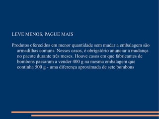 LEVE MENOS, PAGUE MAIS
Produtos oferecidos em menor quantidade sem mudar a embalagem são
armadilhas comuns. Nesses casos, é obrigatório anunciar a mudança
no pacote durante três meses. Houve casos em que fabricantes de
bombons passaram a vender 400 g na mesma embalagem que
continha 500 g - uma diferença aproximada de sete bombons
 