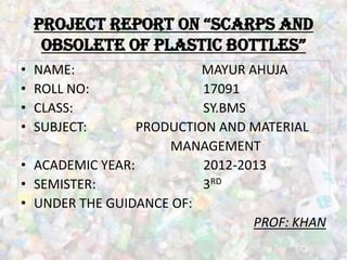 project report on “ScArpS And
     obSolete of plAStic bottleS”
•   NAME:                MAYUR AHUJA
•   ROLL NO:              17091
•   CLASS:                SY.BMS
•   SUBJECT:     PRODUCTION AND MATERIAL
                     MANAGEMENT
• ACADEMIC YEAR:          2012-2013
• SEMISTER:               3RD
• UNDER THE GUIDANCE OF:
                                 PROF: KHAN
 