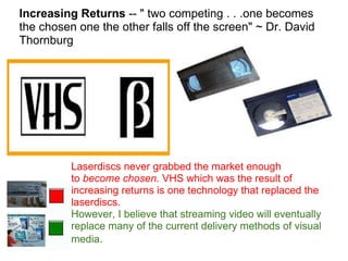 Increasing Returns  -- " two competing . . .one becomes the chosen one the other falls off the screen" ~ Dr. David Thornburg Laserdiscs never grabbed the market enough to  become chosen.  VHS which was the result of increasing returns is one technology that replaced the laserdiscs.  However, I believe that streaming video will eventually replace many of the current delivery methods of visual media . 