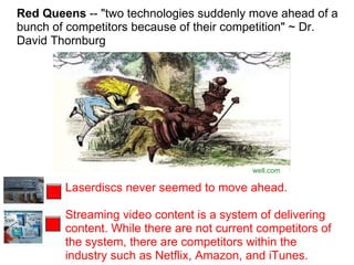 Red Queens  -- "two technologies suddenly move ahead of a bunch of competitors because of their competition" ~ Dr. David Thornburg   well.com Laserdiscs never seemed to move ahead. Streaming video content is a system of delivering content. While there are not current competitors of the system, there are competitors within the industry such as Netflix, Amazon, and iTunes. 