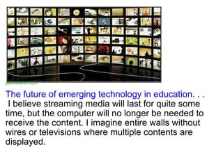 The future of emerging technology in education. . .  I believe streaming media will last for quite some time, but the computer will no longer be needed to receive the content. I imagine entire walls without wires or televisions where multiple contents are displayed.  jasonarend.com 