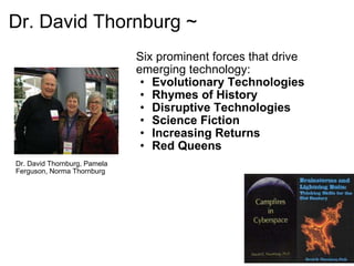 Dr. David Thornburg ~ Dr. David Thornburg, Pamela Ferguson, Norma Thornburg Six prominent forces that drive emerging technology: Evolutionary Technologies Rhymes of History Disruptive Technologies Science Fiction Increasing Returns Red Queens 