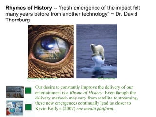 Rhymes of History  -- "fresh emergence of the impact felt many years before from another technology" ~ Dr. David Thornburg fbh.ycdsb.ca bokertov.typepad.com Our desire to constantly improve the delivery of our entertainment is a  Rhyme of History . Even though the delivery methods may vary from satellite to streaming, these new emergences continually lead us closer to Kevin Kelly’s (2007)  one media platform .  