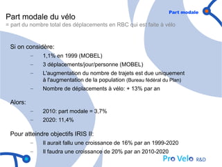 Part modale
Part modale du vélo
= part du nombre total des déplacements en RBC qui est faite à vélo


 Si on considère:
          –   1,1% en 1999 (MOBEL)
          –   3 déplacements/jour/personne (MOBEL)
          –   L'augmentation du nombre de trajets est due uniquement
              à l'augmentation de la population (Bureau fédéral du Plan)
          –   Nombre de déplacements à vélo: + 13% par an

 Alors:
          –   2010: part modale = 3,7%
          –   2020: 11,4%

 Pour atteindre objectifs IRIS II:
          –   Il aurait fallu une croissance de 16% par an 1999-2020
          –   Il faudra une croissance de 20% par an 2010-2020
 
