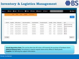 Inventory & Logistics Management 
•Goods Requisition Note: This can be when the HO raises a PO towards the purchase of hardware items. 
•Material Request Note: This process is used to request stock across offices or Stock points. 
•Supplier: For defining the support information. 
Strictly Confidential 
 