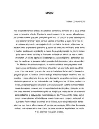 DIARIO
Martes 02-Junio-2015
Hoy al dar el timbre de entrada los alumnos corrieron a formarse en la plaza cívica
para poder entrar al aula. Al entrar la maestra acomodo las mesas a los alumnos
de distinta manera que ayer y después paso lista. Al concluir el pase de lista pidió
que sacaran la tarea y paso por sus lugares revisándola y quien no la traía lo
anotaba en el pizarrón para dejarlo sin cinco minutos de recreo; al terminar de
revisar anoto el problema que había quedado de tarea para resolverlo entre todos
y muchos participaron levantando la mano. Después la maestra me dio mi tiempo
para leer el cuento del día y al finalizarlo pidió que en mesas de tres alumnos
inventaran un cuento aportando diez renglones cada integrante, para llenar una
hoja de cuaderno, le asignó a cada integrante distintas partes: inicio, desarrollo y
fin. Mientras los niños trabajaban, la maestra anotaba unas preguntas en el
pizarrón que contestarían al terminar el cuento y yo aproveche para repartirles
unas hojas que tenían que estudiar, eran sobre la letra de la canción de nuestro
proyecto grupal. Al concluir con ese trabajo, todos los equipos pasaron a leer sus
cuentos, y cada integrante leyó su parte, la mayoría se notaban nerviosos y pude
observar que varios andan mal en la lectura. Se llegaron las 10:30am y salieron a
recreo, al regresar jugaron al cartero y después sacaron su libro de matemáticas
donde la maestra comenzó con un recordatorio de los ángulos y después anoto
una tarea referente al mismo tema para los dos grupos. Después me dio el tiempo
para realizarles la actividad de matemáticas del día. Y me permitió hablar con el
grupo para explicarles el bailable que quería hacer como proyecto individual, el
cual sería representado el viernes en la escuela, tuve una participación de los
alumnos muy buena y logre sacar a 5 parejas para ensayar. Al terminar la maestra
elaboro una sopa de letras que quedo de tarea porque se llegó la hora de salida.
Y los alumnos realizaron el aseo.
 