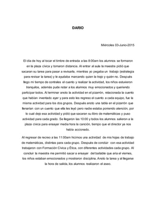 DARIO
Miércoles 03-Junio-2015
El día de hoy al tocar el timbre de entrada a las 8:00am los alumnos se formaron
en la plaza cívica y tomaron distancia. Al entrar al aula la maestra pidió que
sacaran su tarea para pasar a revisarla, mientras yo pegaba un trabajo (estrategia
para revisar la tarea) y le ayudaba marcando quien la trajo y quién no. Después
llego mi tiempo de contrales el cuento y realizar la actividad, los niños estuvieron
tranquilos, además pude notar a los alumnos muy emocionados y queriendo
participar todos. Al terminar anoto la actividad en el pizarrón, relacionada la cuento
que habían inventado ayer y para esto les regreso el cuento a cada equipo, fue la
misma actividad para los dos grupos. Después anoto una tabla en el pizarrón que
llenarían con un cuento que ella les leyó pero nadie estaba poniendo atención, por
lo cual dejo esa actividad y pidió que sacaran su libro de matemáticas y puso
actividad para cada grado. Se llegaron las 10:00 y todos los alumnos salieron a la
plaza cívica para ensayar media hora la canción, tiempo que el director ya nos
había accionado.
Al regresar de recreo a las 11:00am hicimos una actividad de mis hojas de trabajo
de matemáticas, distintas para cada grupo. Después de concluir con esa actividad
trabajaron con Formación Cívica y Ética, con diferentes actividades cada grupo. Al
concluir la maestra me permitió sacar a ensayar del bailable que aria el viernes,
los niños estaban emocionados y mostraron disciplina. Anoto la tarea y al llegarse
la hora de salida, los alumnos realizaron el aseo.
 