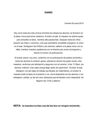 DIARIO
Viernes 05-Junio-2015
Hoy como todos los días al tocar el timbre de entrada los alumnos se formaron en
la plaza cívica para tomar distancia. Al entrar al aula la maestra me solicito ayuda
para revisarles la tarea, mientras ella pasaba lista. Después todos los niños
sacaron sus frutos y comimos, y los que presentaría el bailable ensayaron un poco
en el aula. Se llegaron las 9:00am y los alumnos salieron a la plaza cívica con su
sillita, mientras nosotros pasábamos con el director para armar el programa y
darnos el número de participación.
El evento estuvo muy bien, contamos con la participación de padres de familia y
todos los alumnos le echaron ganas, además la canción les gustó mucho a los
maestros, recibimos una felicitación y seguimos con el convivio. A las 11:30am, los
alumnos entraron a las aulas porque llegó gente de supervisión. Al entrar al aula
trabajaron con las hojas de trabajo que llevaba de matemáticas, al concluir la
maestra anoto la tarea en el pizarrón y me dio la despedida con los alumnos y me
entregaron cartitas, yo les dio unos obsequios que les llevaba como despedida. Se
llegaron las 12:00 y salieron.
NOTA: la maestra no hizo uso de las tics en ningún momento.
 