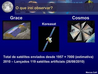 O que irei observar?

    Grace                                   Cosmos
                        Koreasat




Total de satélites enviados desde 1957 = 7000 (estimativa)
2010 – Lançados 119 satélites artificiais (26/08/2010)


                                                     Marcos Calil
 