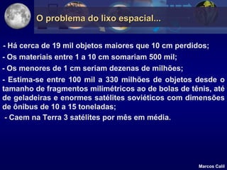 O problema do lixo espacial...


- Há cerca de 19 mil objetos maiores que 10 cm perdidos;
- Os materiais entre 1 a 10 cm somariam 500 mil;
- Os menores de 1 cm seriam dezenas de milhões;
- Estima-se entre 100 mil a 330 milhões de objetos desde o
tamanho de fragmentos milimétricos ao de bolas de tênis, até
de geladeiras e enormes satélites soviéticos com dimensões
de ônibus de 10 a 15 toneladas;
 - Caem na Terra 3 satélites por mês em média.




                                                     Marcos Calil
 