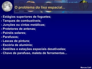 O problema do lixo espacial...

- Estágios superiores de foguetes;
- Tanques de combustíveis;
- Junções ou cintas metálicas;
- Protetores de antenas;
- Painéis solares;
- Parafusos;
- Lascas de pintura;
- Escória de alumínio;
- Satélites e estações espaciais desativadas;
- Chave de parafuso, maleta de ferramentas...



                                                Marcos Calil
 