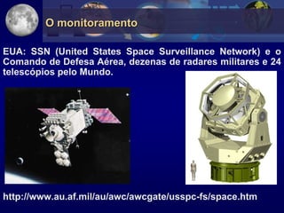 O monitoramento

EUA: SSN (United States Space Surveillance Network) e o
Comando de Defesa Aérea, dezenas de radares militares e 24
telescópios pelo Mundo.




http://www.au.af.mil/au/awc/awcgate/usspc-fs/space.htm
 