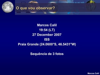 O que vou observar?



            Marcos Calil
             19:54 (LT)
         27 December 2007
                ISS
Praia Grande (24.0600°S, 46.5431°W)

       Sequência de 3 fotos




                                      Marcos Calil
 