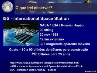 O que irei observar?

ISS - International Space Station
                           NASA / ESA / Rússia / Japão
                           90.000kg
                           20 nov 1998
                           12,5m extensão
                           -3,5 magnitude aparente máxima
   Custo – 60 a 90 bilhões de dólares para construção
                  200 bilhões para 25 anos

   http://www.nasa.gov/mission_pages/station/main/index.html
   NASA - National Aeronautics and Space Administration – E.U.A.
   ESA - European Space Agency – Europa
                                                                   Marcos Calil
 