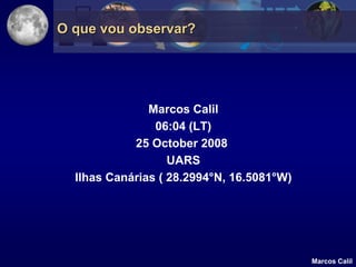 O que vou observar?




               Marcos Calil
                06:04 (LT)
            25 October 2008
                   UARS
  Ilhas Canárias ( 28.2994°N, 16.5081°W)




                                           Marcos Calil
 