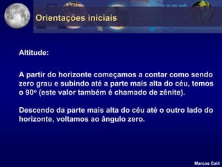 Orientações iniciais


Altitude:

A partir do horizonte começamos a contar como sendo
zero grau e subindo até a parte mais alta do céu, temos
o 90o (este valor também é chamado de zênite).

Descendo da parte mais alta do céu até o outro lado do
horizonte, voltamos ao ângulo zero.




                                                 Marcos Calil
 