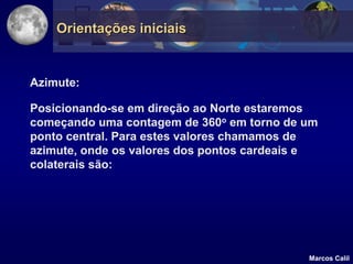 Orientações iniciais


Azimute:

Posicionando-se em direção ao Norte estaremos
começando uma contagem de 360o em torno de um
ponto central. Para estes valores chamamos de
azimute, onde os valores dos pontos cardeais e
colaterais são:




                                            Marcos Calil
 