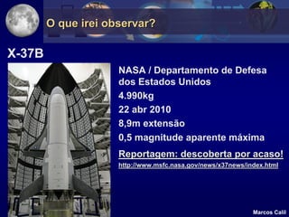 O que irei observar?

X-37B
                     NASA / Departamento de Defesa
                     dos Estados Unidos
                     4.990kg
                     22 abr 2010
                     8,9m extensão
                     0,5 magnitude aparente máxima
                     Reportagem: descoberta por acaso!
                     http://www.msfc.nasa.gov/news/x37news/index.html




                                                             Marcos Calil
 