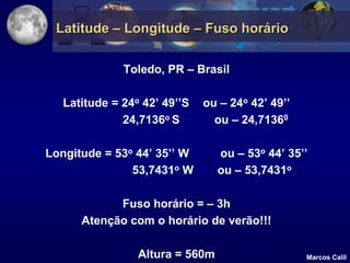 Latitude – Longitude – Fuso horário

              Toledo, PR – Brasil

   Latitude = 24o 42’ 49’’S   ou – 24o 42’ 49’’
              24,7136o S        ou – 24,71360

Longitude = 53o 44’ 35’’ W       ou – 53o 44’ 35’’
               53,7431o W        ou – 53,7431o

            Fuso horário = – 3h
      Atenção com o horário de verão!!!

                 Altura = 560m                    Marcos Calil
 