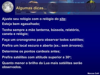 Algumas dicas...

Ajuste seu relógio com o relógio do site;
Esteja bem agasalhado;
Tenha sempre a mão lanterna, bússola, relatório,
caneta e relógio;
Faça um cronograma para observar todos satélites;
Prefira um local escuro e aberto (ex.: sem árvores);
Determine os pontos cardeais antes;
Prefira satélites com altitude superior a 30o;
Quanto menor o brilho da Lua mais satélites serão
observados.
                                                       Marcos Calil
 