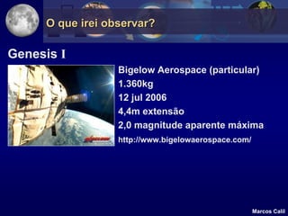O que irei observar?

Genesis I
                  Bigelow Aerospace (particular)
                  1.360kg
                  12 jul 2006
                  4,4m extensão
                  2,0 magnitude aparente máxima
                  http://www.bigelowaerospace.com/




                                                     Marcos Calil
 