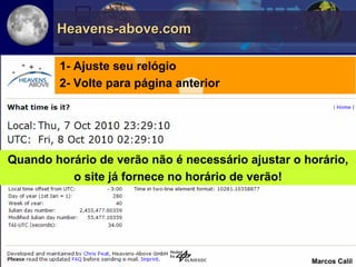 Heavens-above.com

        1- Ajuste seu relógio
        2- Volte para página anterior




Quando horário de verão não é necessário ajustar o horário,
          o site já fornece no horário de verão!




                                                    Marcos Calil
 